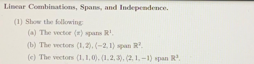 Linear Combinations, Spans, and Independence.
(1) Show the following:
(a) The vector (7) spans R'.
(b) The vectors (1,2), (-2, 1) span R².
(c) The vectors (1,1, 0), (1,2, 3), (2, 1, – 1) span R.
