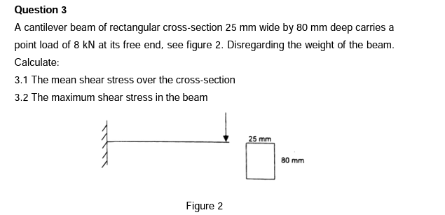 Question 3
A cantilever beam of rectangular cross-section 25 mm wide by 80 mm deep carries a
point load of 8 kN at its free end, see figure 2. Disregarding the weight of the beam.
Calculate:
3.1 The mean shear stress over the cross-section
3.2 The maximum shear stress in the beam
25 mm
80 mm
Figure 2
