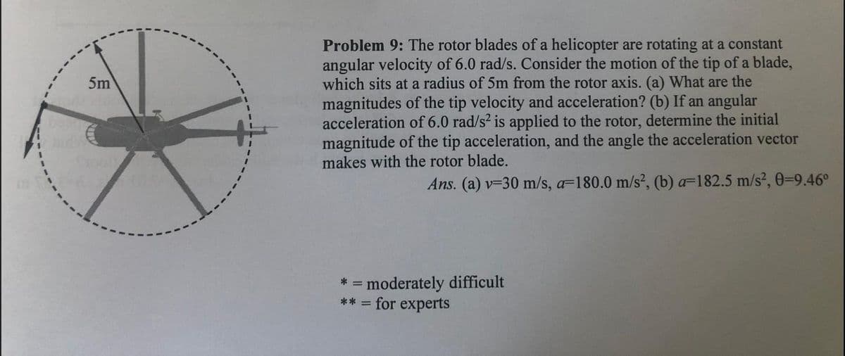 Problem 9: The rotor blades of a helicopter are rotating at a constant
angular velocity of 6.0 rad/s. Consider the motion of the tip of a blade,
which sits at a radius of 5m from the rotor axis. (a) What are the
magnitudes of the tip velocity and acceleration? (b) If an angular
acceleration of 6.0 rad/s2 is applied to the rotor, determine the initial
magnitude of the tip acceleration, and the angle the acceleration vector
makes with the rotor blade.
5m
Ans. (a) v-30 m/s, a=180.0 m/s², (b) a=182.5 m/s², 0=9.46°
= moderately difficult
** = for experts
