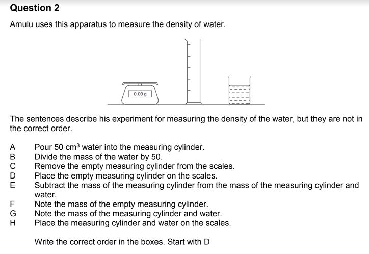 Question 2
Amulu uses this apparatus to measure the density of water.
The sentences describe his experiment for measuring the density of the water, but they are not in
the correct order.
ABCDE
C
E
0.00 g
FGH
Pour 50 cm³ water into the measuring cylinder.
Divide the mass of the water by 50.
Remove the empty measuring cylinder from the scales.
Place the empty measuring cylinder on the scales.
Subtract the mass of the measuring cylinder from the mass of the measuring cylinder and
water.
Note the mass of the empty measuring cylinder.
Note the mass of the measuring cylinder and water.
Place the measuring cylinder and water on the scales.
Write the correct order in the boxes. Start with D