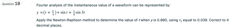Question 19
Fourier analysis of the instantaneous value of a waveform can be represented by:
y = (t +)+ sint + sin 3t
71
Apply the Newton-Raphson method to determine the value of t when yis 0.880, using ₁ equal to 0.039. Correct to 4
decimal places.