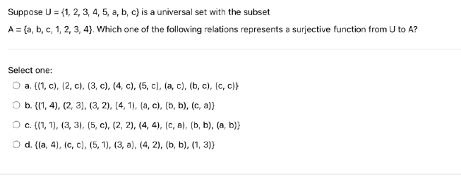 Suppose U = {1, 2, 3, 4, 5, a, b, c) is a universal set with the subset
A = (a, b, c, 1, 2, 3, 4). Which one of the following relations represents a surjective function from U to A?
Select one:
a. {(1, c), (2, c), (3, c), (4, c), (5, c), (a, c), (b, c), (c, c)}
b. {(1, 4), (2, 3), (3, 2), (4, 1), (a, c), (b, b), (c, a)}
c. {(1, 1), (3, 3), (5, c), (2, 2), (4, 4), (c, a), (b, b), (a, b)}
d. {(a, 4), (c, c), (5, 1), (3, a), (4, 2), (b, b), (1, 3)}