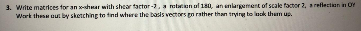 3. Write matrices for an x-shear with shear factor -2, a rotation of 180, an enlargement of scale factor 2, a reflection in OY
Work these out by sketching to find where the basis vectors go rather than trying to look them up.