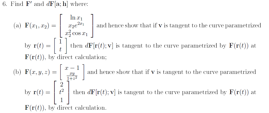 6. Find F' and dF[a; h] where:
In ¤1
(a) F(x1, 22) =
and hence show that if v is tangent to the curve parametrized
x, cos x1
r(t) = [:
by
then dF[r(t); v] is tangent to the curve parametrized by F(r(t)) at
F(r(t)), by direct calculation;
х — 1
(b) F(z, y, =) =
and hence show that if v is tangent to the curve parametrized
xy
1+z2
by r(t) :
then dF[r(t); v] is tangent to the curve parametrized by F(r(t)) at
F(r(t)), by direct calculation.

