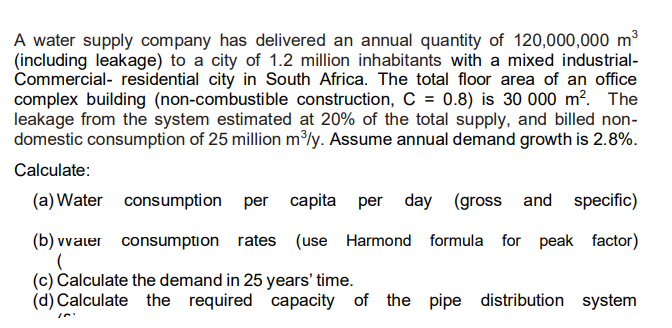 A water supply company has delivered an annual quantity of 120,000,000 m³
(including leakage) to a city of 1.2 million inhabitants with a mixed industrial-
Commercial- residential city in South Africa. The total floor area of an office
complex building (non-combustible construction, C = 0.8) is 30 000 m?. The
leakage from the system estimated at 20% of the total supply, and billed non-
domestic consumption of 25 million m³ly. Assume annual demand growth is 2.8%.
Calculate:
(a) Water consumption per capita per day (gross and specific)
(b) vvaler consumption rates (use Harmond formula for peak factor)
(c) Calculate the demand in 25 years' time.
(d) Calculate the required capacity of the pipe distribution system

