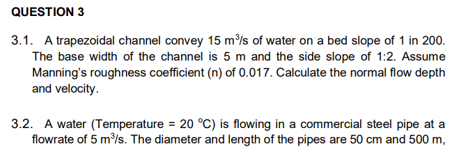 QUESTION 3
3.1. A trapezoidal channel convey 15 m³/s of water on a bed slope of 1 in 200.
The base width of the channel is 5 m and the side slope of 1:2. Assume
Manning's roughness coefficient (n) of 0.017. Calculate the normal flow depth
and velocity.
3.2. A water (Temperature = 20 °C) is flowing in a commercial steel pipe at a
flowrate of 5 m%s. The diameter and length of the pipes are 50 cm and 500 m,
