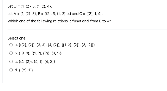 Let U = {1, {2}, 3, {1, 2}, 4).
Let A = {1, (2), 3), B = {{2}, 3, {1, 2}, 4) and C = {{2}, 1, 4).
Which one of the following relations is functional from B to A?
Select one:
O a. (({2}, {2)), (3, 3), (4, {2}), ({1, 2}, {2}), (3, {2}}}
O b. {(3, 3), ({1, 2}, {2}), (3, 1))
O c. {(4, {2}), (4, 1), (4, 3))
O d. {{{2}, 1)}
