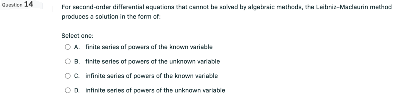 Question 14
For second-order differential equations that cannot be solved by algebraic methods, the Leibniz-Maclaurin method
produces a solution in the form of:
Select one:
O A. finite series of powers of the known variable
O B. finite series of powers of the unknown variable
C. infinite series of powers of the known variable
O D. infinite series of powers of the unknown variable