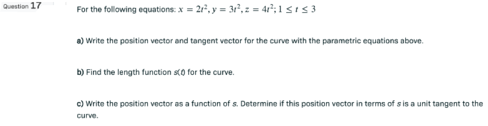 Question 17
For the following equations: x = 21², y = 31², z = 41²; 1 ≤ t ≤ 3
a) Write the position vector and tangent vector for the curve with the parametric equations above.
b) Find the length function () for the curve.
c) Write the position vector as a function of s. Determine if this position vector in terms of s is a unit tangent to the
curve.