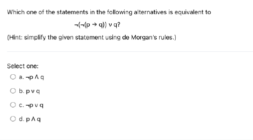 Which one of the statements in the following alternatives is equivalent to
-((p →q)) v q?
(Hint: simplify the given statement using de Morgan's rules.)
Select one:
O a. p Aq
O b. pvq
O c. pvq
O d. p^q