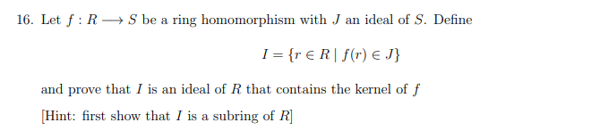 16. Let f: R→→→→S be a ring homomorphism with J an ideal of S. Define
I = {r € R | f(r) = J}
and prove that I is an ideal of R that contains the kernel of f
[Hint: first show that I is a subring of R]