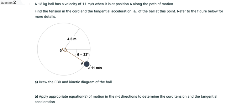 Question 2
A 13 kg ball has a velocity of 11 m/s when it is at position A along the path of motion.
Find the tension in the cord and the tangential acceleration, at, of the ball at this point. Refer to the figure below for
more details.
4.5 m
9= 33°
11 m/s
a) Draw the FBD and kinetic diagram of the ball.
b) Apply appropriate equation(s) of motion in the n-t directions to determine the cord tension and the tangential
acceleration