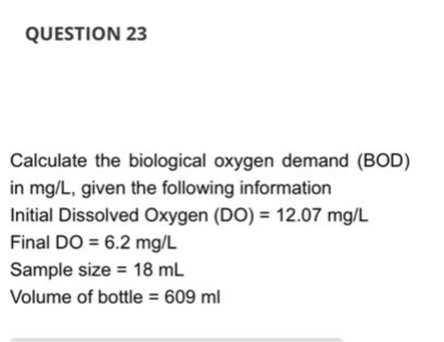 QUESTION 23
Calculate the biological oxygen demand (BOD)
in mg/L, given the following information
Initial Dissolved Oxygen (DO) = 12.07 mg/L
Final DO = 6.2 mg/L
Sample size = 18 mL
Volume of bottle = 609 ml
