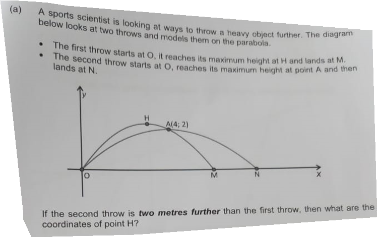 (a)
A sports scientist is looking at ways to throw a heavy object further. The diagram
below looks at two throws and models them on the parabola.
. The first throw starts at O, it reaches its maximum height at H and lands at M.
. The second throw starts at O, reaches its maximum height at point A and then
lands at N.
A(4; 2)
M
If the second throw is two metres further than the first throw, then what are the
coordinates of point H?