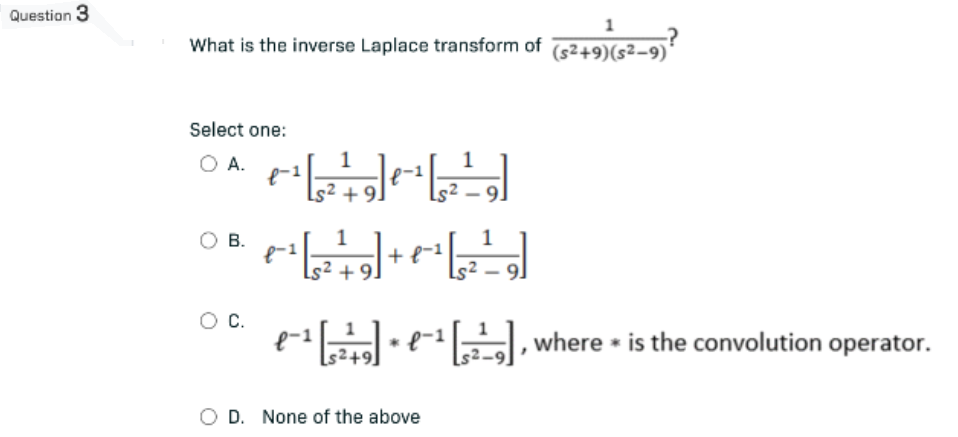 Question 3
1
What is the inverse Laplace transform of ($2+9) ($²−9)²
Select one:
O A.
1
1
f-1
+-²¹ [, ²²+ 9] 1-¹ [²²9]
B.
1
+-²¹ [²19] + + -¹ [2²9]
f-1
8-1
+9.
O C.
e-¹ e
¤¯¹ [²¹²] · ¤¯¹ [²¹²₂],
€-¹
s²+9
O D. None of the above
[29], where is the convolution operator.