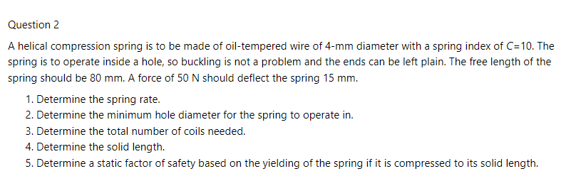 Question 2
A helical compression spring is to be made of oil-tempered wire of 4-mm diameter with a spring index of C=10. The
spring is to operate inside a hole, so buckling is not a problem and the ends can be left plain. The free length of the
spring should be 80 mm. A force of 50 N should deflect the spring 15 mm.
1. Determine the spring rate.
2. Determine the minimum hole diameter for the spring to operate in.
3. Determine the total number of coils needed.
4. Determine the solid length.
5. Determine a static factor of safety based on the yielding of the spring if it is compressed to its solid length.
