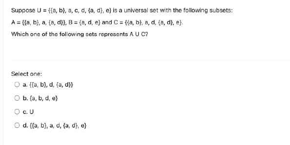 Suppose U = {{a, b), a, c, d, {a, d), e) is a universal set with the following subsets:
A = {(a, b), a, (a, d}}, B = {a, d, e) and C = {{a, b), a, d, (a, d), e).
Which one of the following sets represents A U C?
Select one:
O a. {(a, b), d, {a, d}}
O b. (a, b, d, e)
O c. U
O d. {(a, b), a, d, {a, d), e)