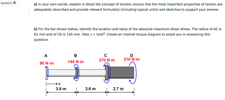 Question 4
a) In your own words, explain in detail the concept of torsion; ensure that the most important properties of torsion are
adequately described and provide relevant formula(s) (including typical units) and sketches to support your answer.
b) For the bar shown below, identify the location and value of the absolute maximum shear stress. The radius of AC is
81 mm and of CD is 135 mm. Take J = ½nd4. Create an internal torque diagram to assist you in answering this
question.
A
B
с
270 N-m
D
216 N-m
144 N-m
90 N-m
X
3.6 m
3.6 m
2.7 m