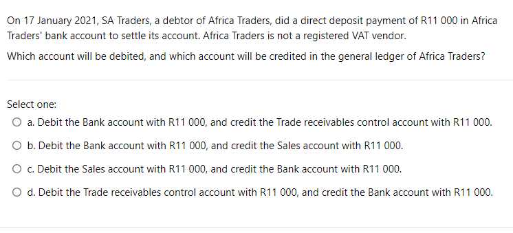 On 17 January 2021, SA Traders, a debtor of Africa Traders, did a direct deposit payment of R11 000 in Africa
Traders' bank account to settle its account. Africa Traders is not a registered VAT vendor.
Which account will be debited, and which account will be credited in the general ledger of Africa Traders?
Select one:
O a. Debit the Bank account with R11 000, and credit the Trade receivables control account with R11 000.
O b. Debit the Bank account with R11 000, and credit the Sales account with R11 000.
O c. Debit the Sales account with R11 000, and credit the Bank account with R11 000.
O d. Debit the Trade receivables control account with R11 000, and credit the Bank account with R11 000.
