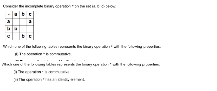 Consider the incomplete binary operation on the set (a, b, c) below:
abc
a
a
bb
cbc
Which one of the following tables represents the binary operation with the following properties:
(i) The operation is commutative.
Which one of the following tables represents the binary operation with the following properties:
t
(i) The operation is commutative.
(ii) The operation has an identity element.