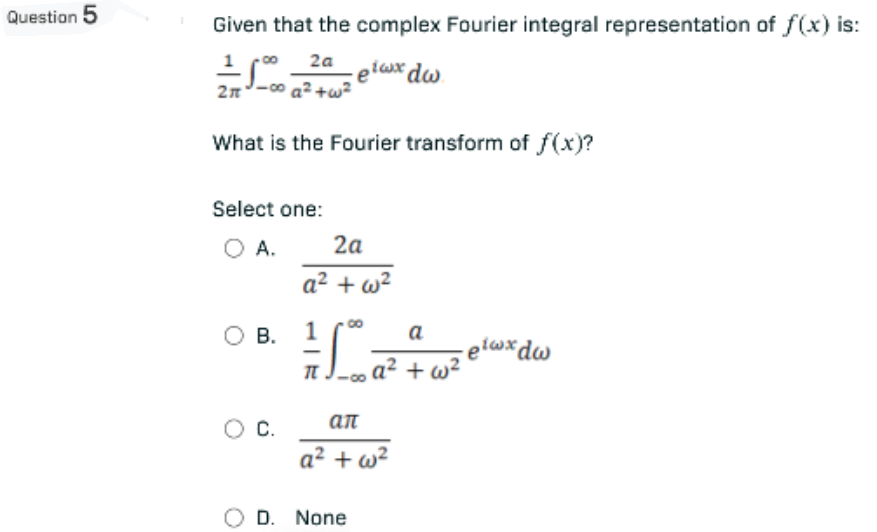 Question 5
Given that the complex Fourier integral representation of f(x) is:
== 1.000 2.40 elaux dw.
eiwx
2a
2π
a² +w²
What is the Fourier transform of f(x)?
Select one:
O A.
2a
a²+w²
O B.
1 SD ²
-elwxdw
O C.
ал
a² + w²
O D. None
a
a² + w²