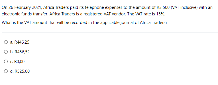 On 26 February 2021, Africa Traders paid its telephone expenses to the amount of R3 500 (VAT inclusive) with an
electronic funds transfer. Africa Traders is a registered VAT vendor. The VAT rate is 15%.
What is the VAT amount that will be recorded in the applicable journal of Africa Traders?
O a. R446,25
O b. R456,52
O c. RO,00
O d. R525,00
