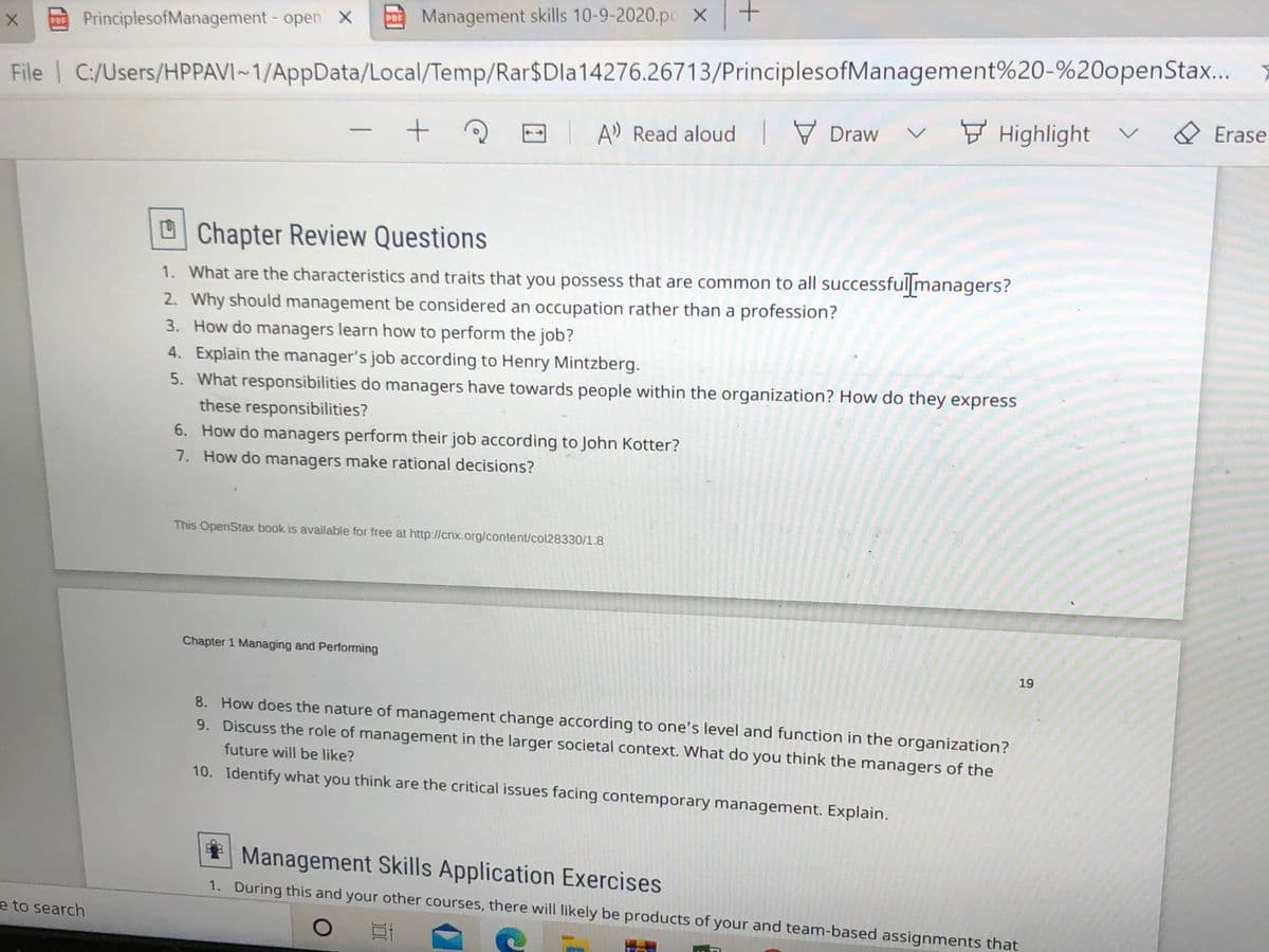 PDE Management skills 10-9-2020.pc X
E PrinciplesofManagement- open X
File | C:/Users/HPPAVI~1/AppData/Local/Temp/Rar$Dla14276.26713/PrinciplesofManagement%20-%20openStax...
O Erase
F Highlight
|A Read aloud Draw
U Chapter Review Questions
1. What are the characteristics and traits that you possess that are common to all successful|managers?
2. Why should management be considered an occupation rather than a profession?
3. How do managers learn how to perform the job?
4. Explain the manager's job according to Henry Mintzberg.
5. What responsibilities do managers have towards people within the organization? How do they express
these responsibilities?
6. How do managers perform their job according to John Kotter?
7. How do managers make rational decisions?
This OpenStax book is available for free at http://cnx.org/content/col28330/1.8
Chapter 1 Managing and Performing
19
8. How does the nature of management change according to one's level and function in the organization?
9. Discuss the role of management in the larger societal context. What do you think the managers of the
future will be like?
10. Identify what you think are the critical issues facing contemporary management. Explain.
Management Skills Application Exercises
1. During this and your other courses, there will likely be products of your and team-based assignments that
e to search

