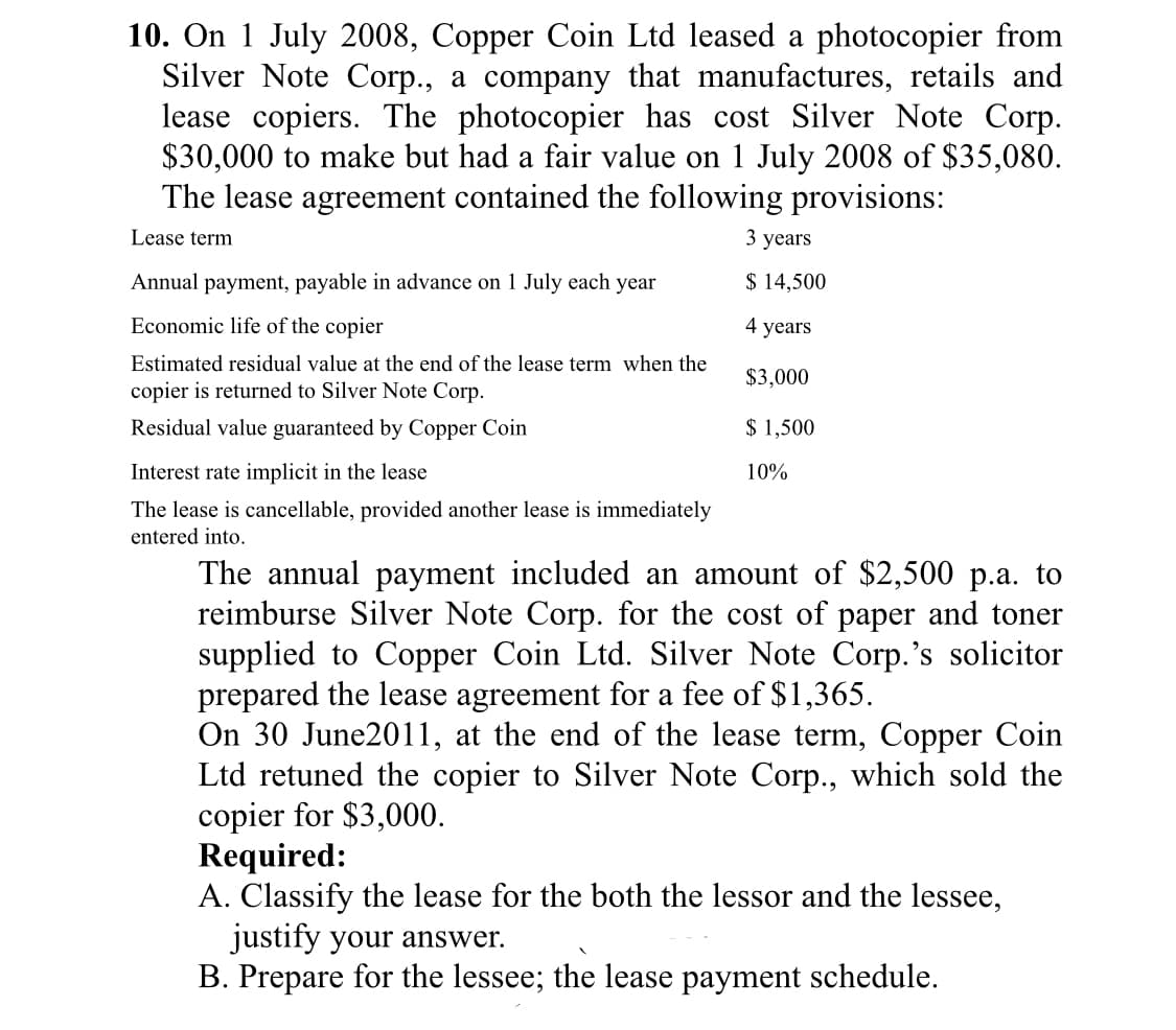 10. On 1 July 2008, Copper Coin Ltd leased a photocopier from
Silver Note Corp., a company that manufactures, retails and
lease copiers. The photocopier has cost Silver Note Corp.
$30,000 to make but had a fair value on 1 July 2008 of $35,080.
The lease agreement contained the following provisions:
Lease term
3 years
Annual payment, payable in advance on 1 July each year
$ 14,500
Economic life of the copier
4 years
Estimated residual value at the end of the lease term when the
$3,000
copier is returned to Silver Note Corp.
Residual value guaranteed by Copper Coin
$ 1,500
Interest rate implicit in the lease
10%
The lease is cancellable, provided another lease is immediately
entered into.
The annual payment included an amount of $2,500 p.a. to
reimburse Silver Note Corp. for the cost of paper and toner
supplied to Copper Coin Ltd. Silver Note Corp.'s solicitor
prepared the lease agreement for a fee of $1,365.
On 30 June2011, at the end of the lease term, Copper Coin
Ltd retuned the copier to Silver Note Corp., which sold the
copier for $3,000.
Required:
A. Classify the lease for the both the lessor and the lessee,
justify your answer.
B. Prepare for the lessee; the lease payment schedule.
