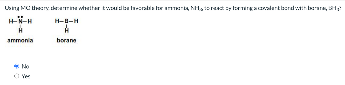 Using MO theory, determine whether it would be favorable for ammonia, NH3, to react by forming a covalent bond with borane, BH3?
H-B-H
H
borane
H-N-H
H
ammonia
No
Yes