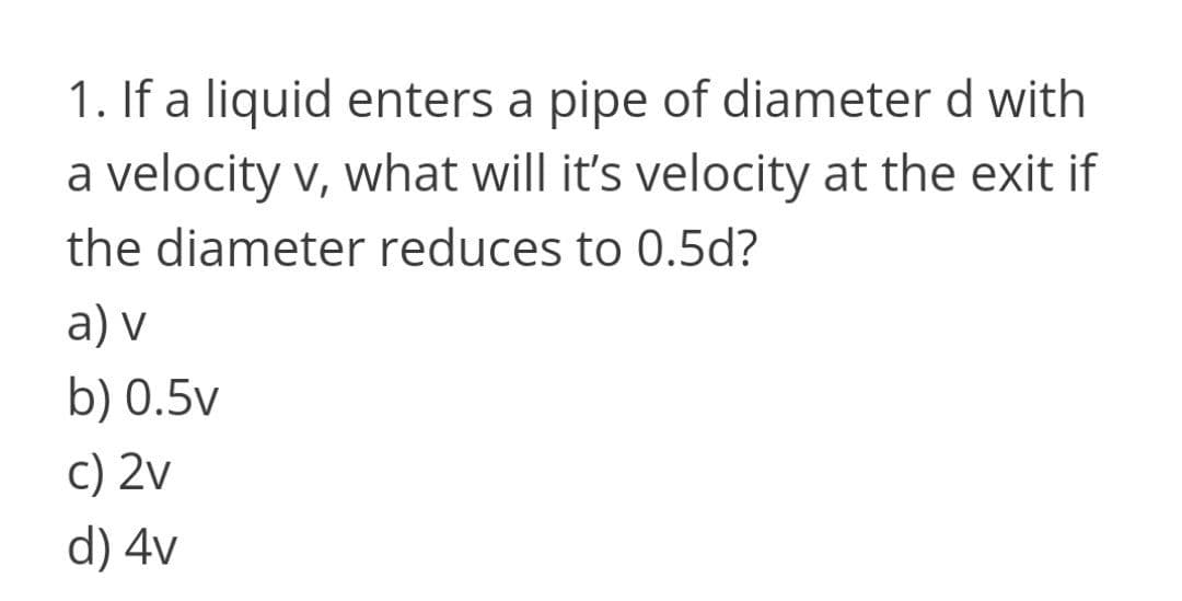 1. If a liquid enters a pipe of diameter d with
a velocity v, what will it's velocity at the exit if
the diameter reduces to 0.5d?
a) v
b) 0.5v
c) 2v
d) 4v
