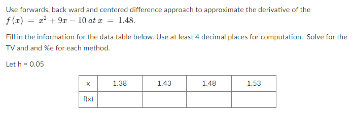Use forwards, back ward and centered difference approach to approximate the derivative of the
f (x) = x? + 9æ – 10 at x = 1.48.
Fill in the information for the data table below. Use at least 4 decimal places for computation. Solve for the
TV and and %e for each method.
Let h = 0.05
1.38
1.43
1.48
1.53
f(x)
