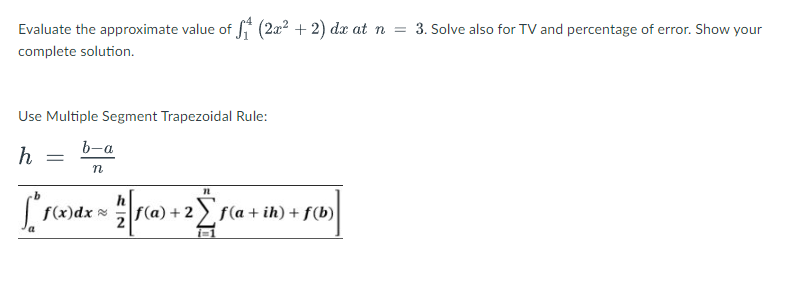 Evaluate the approximate value of f (2x2 + 2) dx at n = 3. Solve also for TV and percentage of error. Show your
complete solution.
Use Multiple Segment Trapezoidal Rule:
b-a
h
f(x)dx =
f(a) + 2 f(a + ih) + f(b)
