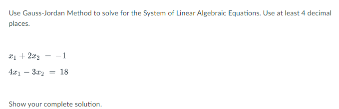 Use Gauss-Jordan Method to solve for the System of Linear Algebraic Equations. Use at least 4 decimal
places.
x1 + 2x2 = -1
4x1 – 3x2 = 18
Show your complete solution.
