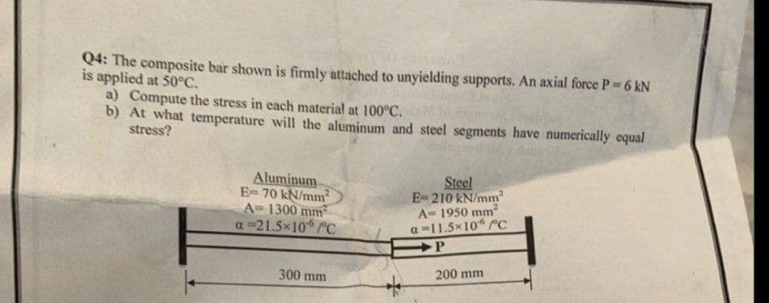 Q4: The composite bar shown is firmly attached to unyielding supports. An axial force P 6 kN
is applied at 50°C.
a) Compute the stress in each material at 100°C.
b) At what temperature will the aluminum and steel segments have numerically equal
stress?
Aluminum
E=70 kN/mm
A= 1300 mm
a =21.5x10 PC
Steel
E=210 kN/mm
A= 1950 mm
a -11.5x10 rc
300 mm
200 mm
