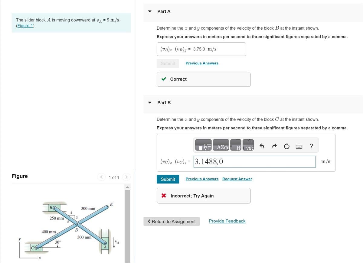 The slider block A is moving downward at VA
(Figure 1)
Figure
Во
250 mm
400 mm
30°
300 mm
300 mm
= 5 m/s.
1 of 1
E
Part A
Determine the x and y components of the velocity of the block B at the instant shown.
Express your answers in meters per second to three significant figures separated by a comma.
(VB)x, (VB)y = 3.75,0 m/s
Submit
Correct
Part B
Previous Answers
Determine the x and y components of the velocity of the block C at the instant shown.
Express your answers in meters per second to three significant figures separated by a comma.
— ΑΣΦ
(vc), (vc)y= 3.1488,0
Submit
Previous Answers Request Answer
X Incorrect; Try Again
Return to Assignment
vec
Provide Feedback
?
m/s