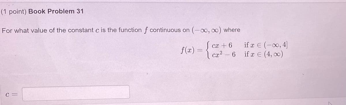 (1 point) Book Problem 31
For what value of the constant c is the function f continuous on (-o,0) where
if x E (-0, 4]
if æ E (4, 0)
ст + 6
f(x) =
ca2- 6
C =
