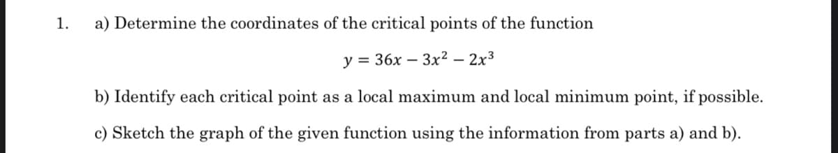 1.
a) Determine the coordinates of the critical points of the function
у %3D 36х — Зх2 — 2х3
b) Identify each critical point as a local maximum and local minimum point, if possible.
c) Sketch the graph of the given function using the information from parts a) and b).
