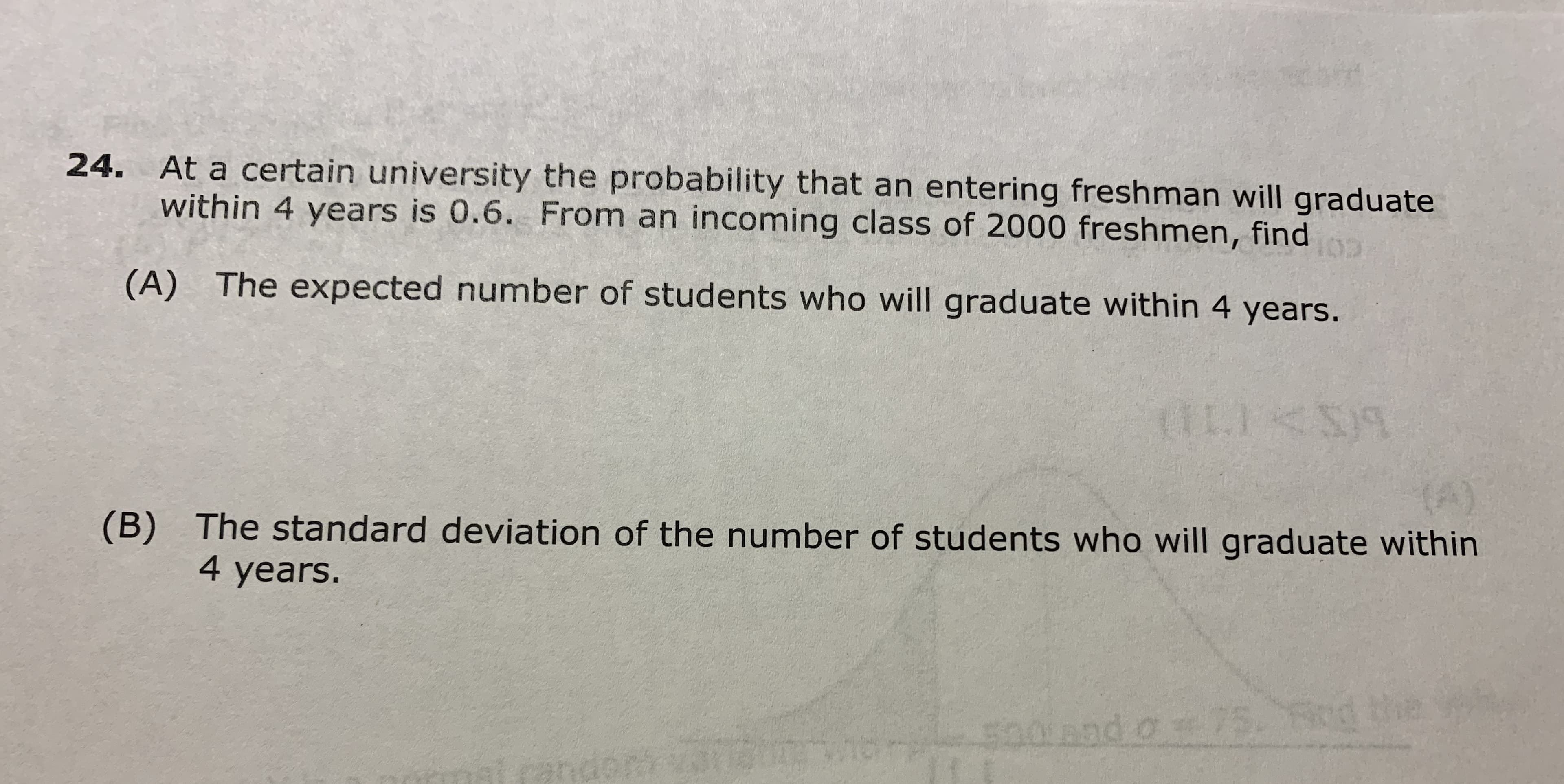 24. At a certain university the probability that an entering freshman will graduate
within 4 years is 0.6. From an incoming class of 2000 freshmen, find
(A) The expected number of students who will graduate within 4 years.
LE I
S)9
(B) The standard deviation of the number of students who will graduate within
4 years.
S00 0d o 75

