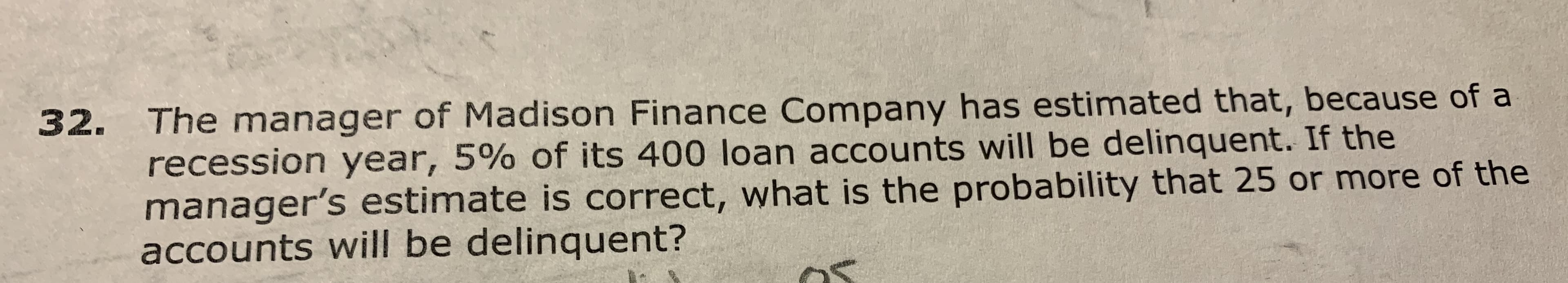 The manager of Madison Finance Company has estimated that, because of a
recession year, 5% of its 400 loan accounts will be delinquent. If the
manager's estimate is correct, what is the probability that 25 or more of the
accounts will be delinquent?
32.

