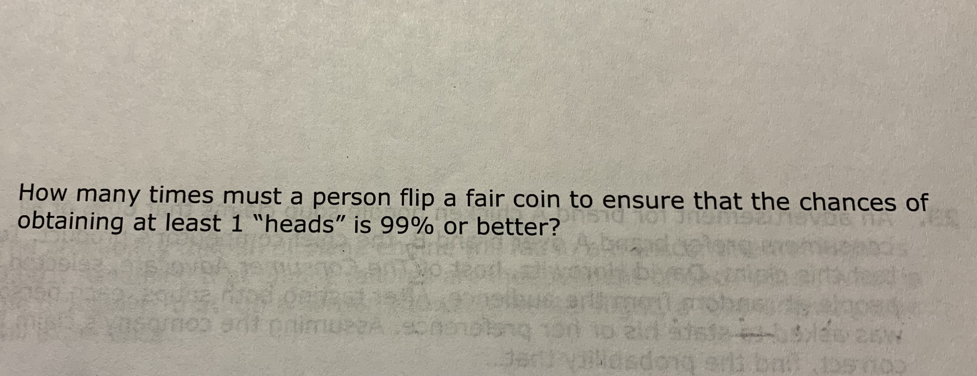 How many times must a person flip a fair coin to ensure that the chances of
obtaining at least 1 "heads" is 99% or better?
imuseA sonots
sdops
