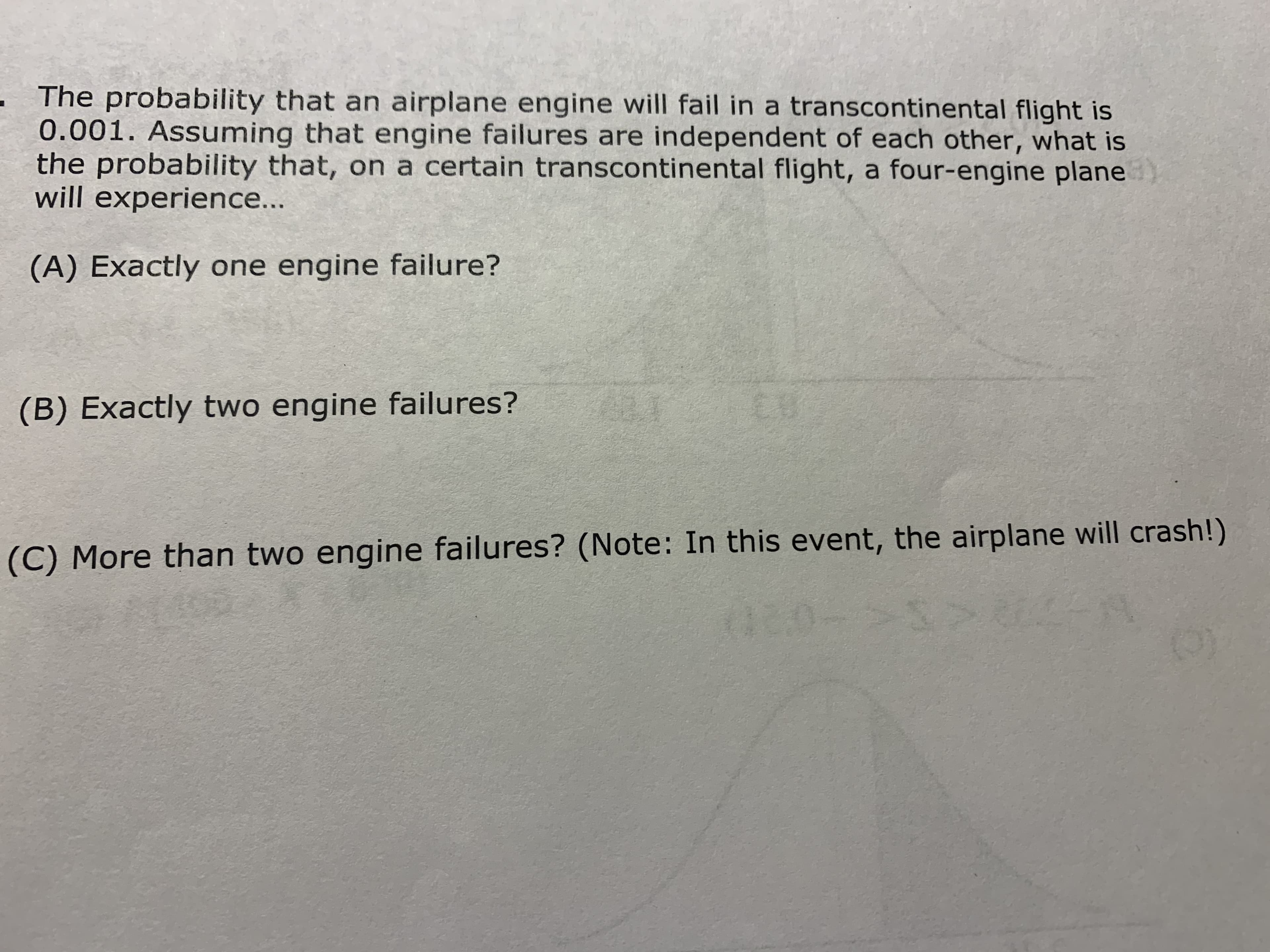 The probability that an airplane engine will fail in a transcontinental flight is
0.001. Assuming that engine failures are independent of each other, what is
the probability that, on a certain transcontinental flight, a four-engine plane
will experience...
(A) Exactly one engine failure?
EU
(B) Exactly two engine failures?
(C) More than two engine failures? (Note: In this event, the airplane will crash!)
