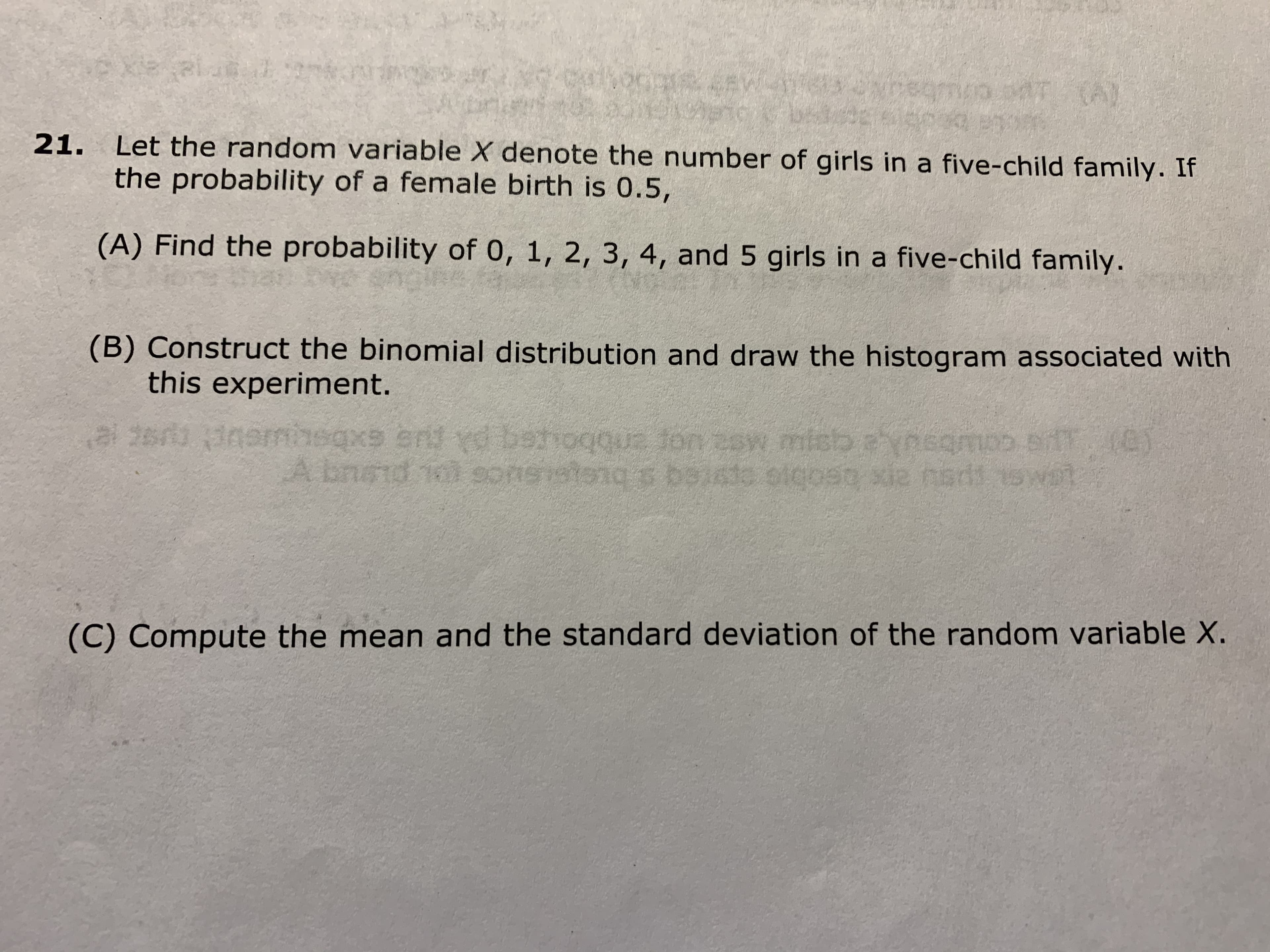 Let the random variable X denote the number of girls in a five-child family. If
the probability of a female birth is 0.5,
21.
(A) Find the probability of 0, 1, 2, 3, 4, and 5 girls in a five-child family.
(B) Construct the binomial distribution and draw the histogram associated with
this experiment.
al 2sr 3namhegxs end rd behogoua fon 2sw misb aynegmp siff.
(e)
A bnod 10 soi
e coubaue
nsatong s baiato oicoso xie nad 15 Wa
(C) Compute the mean and the standard deviation of the random variable X.
