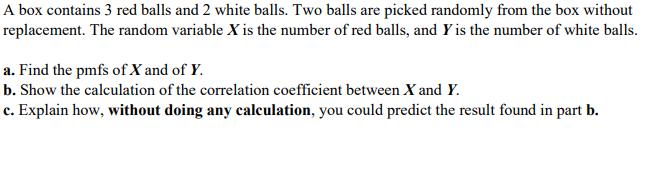 A box contains 3 red balls and 2 white balls. Two balls are picked randomly from the box without
replacement. The random variable X is the number of red balls, and Y is the number of white balls.
a. Find the pmfs of X and of Y.
b. Show the calculation of the correlation coefficient between X and Y.
c. Explain how, without doing any calculation, you could predict the result found in part b.
