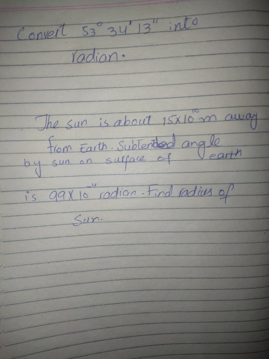 Convert 53° 34'13" into
Tadian.
The sun is about 15x10m away
trom Earth. Sublened angle
by
earth
sufface of
sun.
an
is 99X 10 radian .Find radias of
Sun.
