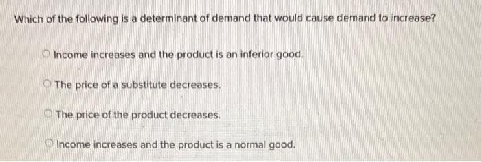 Which of the following is a determinant of demand that would cause demand to increase?
Income increases and the product is an inferior good.
The price of a substitute decreases.
The price of the product decreases.
Income increases and the product is a normal good.