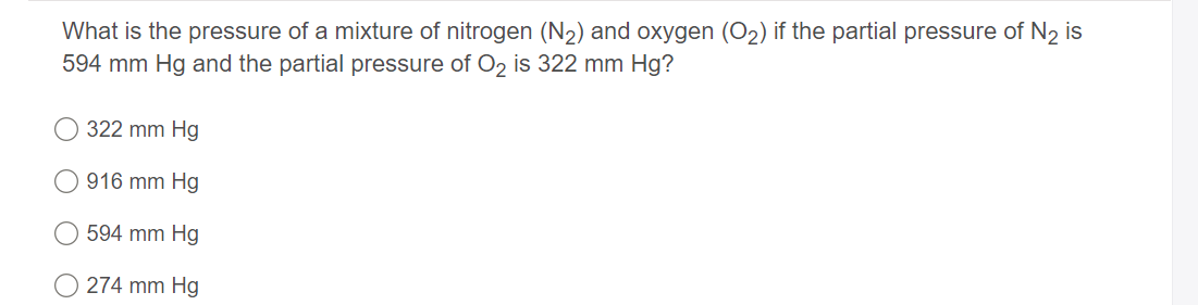What is the pressure of a mixture of nitrogen (N2) and oxygen (O2) if the partial pressure of N2 is
594 mm Hg and the partial pressure of O2 is 322 mm Hg?
322 mm Hg
916 mm Hg
594 mm Hg
274 mm Hg
