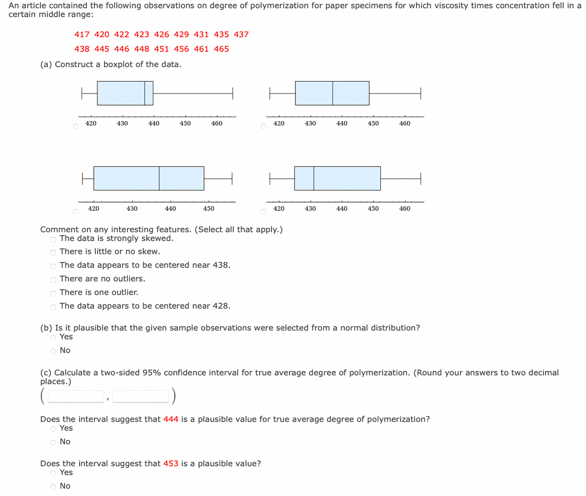 An article contained the following observations on degree of polymerization for paper specimens for which viscosity times concentration fell in a
certain middle range:
417 420 422 423 426 429 431 435 437
438 445 446 448 451 456 461 465
(a) Construct a boxplot of the data.
420
420
430
430
440
440
450
460
450
The data appears to be centered near 438.
There are no outliers.
There is one outlier.
The data appears to be centered near 428.
420
Comment on any interesting features. (Select all that apply.)
The data is strongly skewed.
There is little or no skew.
420
430
Does the interval suggest that 453 is a plausible value?
o Yes
O No
430
440
440
450
450
460
460
(b) Is it plausible that the given sample observations were selected from a normal distribution?
O Yes
O No
(c) Calculate a two-sided 95% confidence interval for true average degree of polymerization. (Round your answers to two decimal
places.)
Does the interval suggest that 444 is a plausible value for true average degree of polymerization?
O Yes
O No