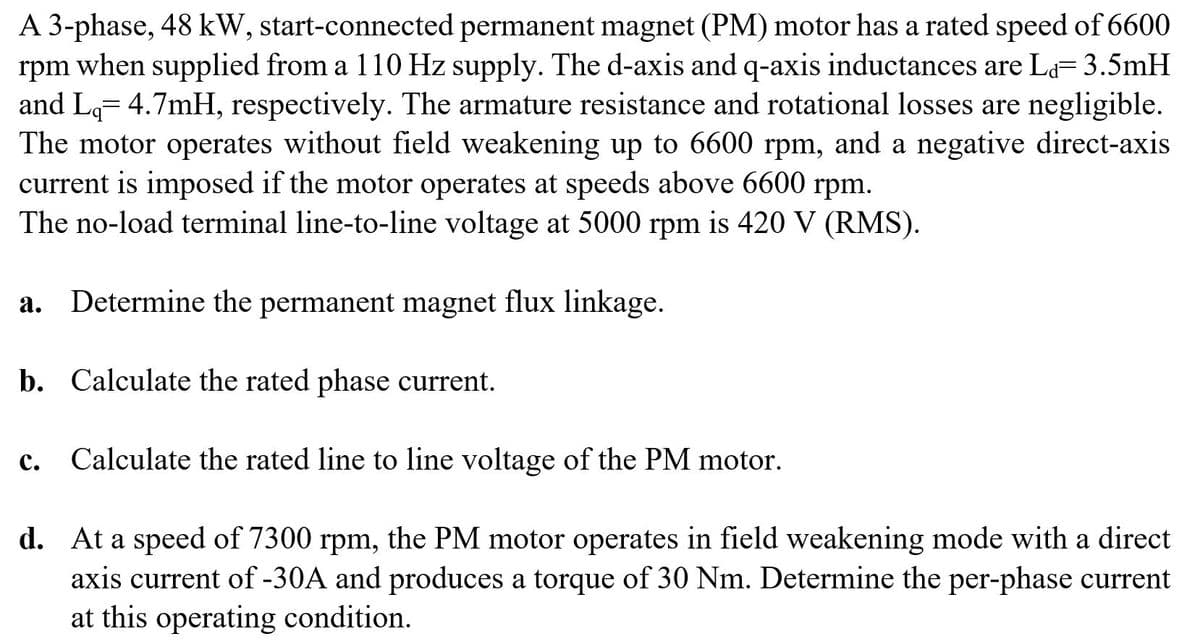 A 3-phase, 48 kW, start-connected permanent magnet (PM) motor has a rated speed of 6600
rpm when supplied from a 110 Hz supply. The d-axis and q-axis inductances are La= 3.5mH
and Lg= 4.7mH, respectively. The armature resistance and rotational losses are negligible.
The motor operates without field weakening up to 6600 rpm, and a negative direct-axis
current is imposed if the motor operates at speeds above 6600 rpm.
The no-load terminal line-to-line voltage at 5000 rpm is 420 V (RMS).
a. Determine the permanent magnet flux linkage.
b. Calculate the rated phase current.
c. Calculate the rated line to line voltage of the PM motor.
с.
d. At a speed of 7300 rpm, the PM motor operates in field weakening mode with a direct
axis current of -30A and produces a torque of 30 Nm. Determine the per-phase current
at this operating condition.
