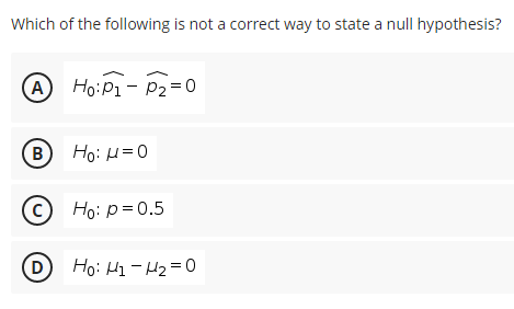 Which of the following is not a correct way to state a null hypothesis?
A Ho:P1 - P2=0
B
Ho: H=0
© Ho: p=0.5
(D Ho: H1 - H2 = 0
