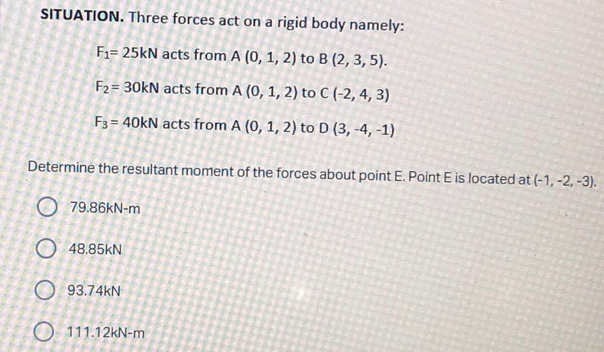 SITUATION. Three forces act on a rigid body namely:
F₁= 25kN acts from A (0, 1, 2) to B (2, 3, 5).
F₂= 30kN acts from A (0, 1, 2) to C (-2, 4, 3)
F3 = 40kN acts from A (0, 1, 2) to D (3, -4, -1)
Determine the resultant moment of the forces about point E. Point E is located at (-1, -2, -3).
79.86kN-m
O 48.85KN
93.74KN
O 111.12kN-m